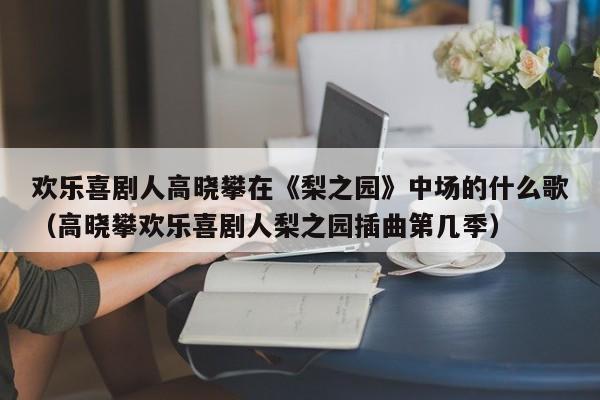 欢乐喜剧人高晓攀在《梨之园》中场的什么歌（高晓攀欢乐喜剧人梨之园插曲第几季） 