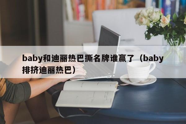 baby和迪丽热巴撕名牌谁赢了（baby排挤迪丽热巴） 