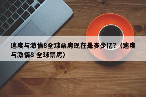 速度与激情8全球票房现在是多少亿?（速度与激情8 全球票房） 