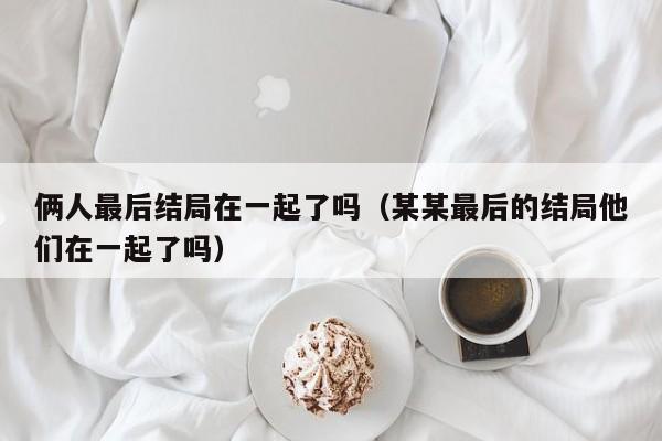 俩人最后结局在一起了吗（某某最后的结局他们在一起了吗） 