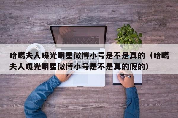 哈噶夫人曝光明星微博小号是不是真的（哈噶夫人曝光明星微博小号是不是真的假的） 