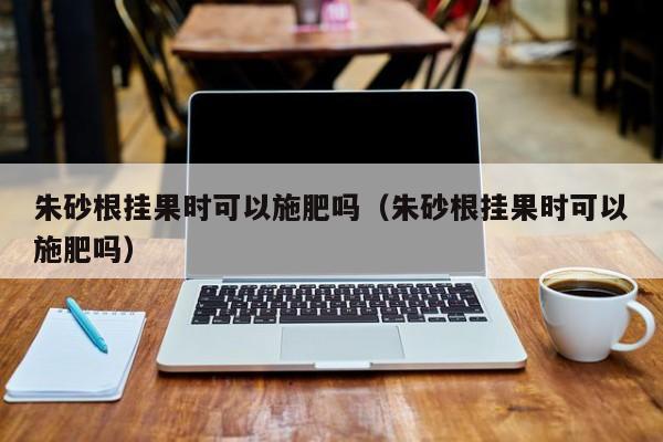 朱砂根挂果时可以施肥吗（朱砂根挂果时可以施肥吗） 