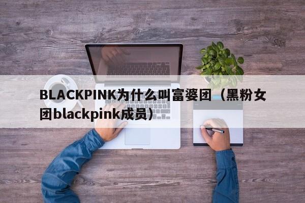 BLACKPINK为什么叫富婆团（黑粉女团blackpink成员） 