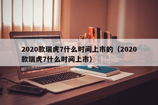 2020款瑞虎7什么时间上市的（2020款瑞虎7什么时间上市） 