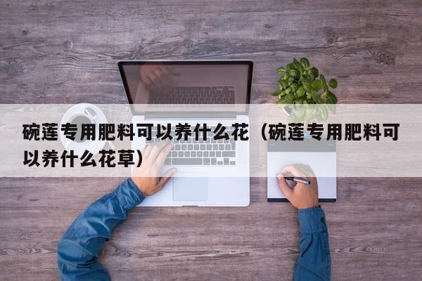 碗莲专用肥料可以养什么花（碗莲专用肥料可以养什么花草） 