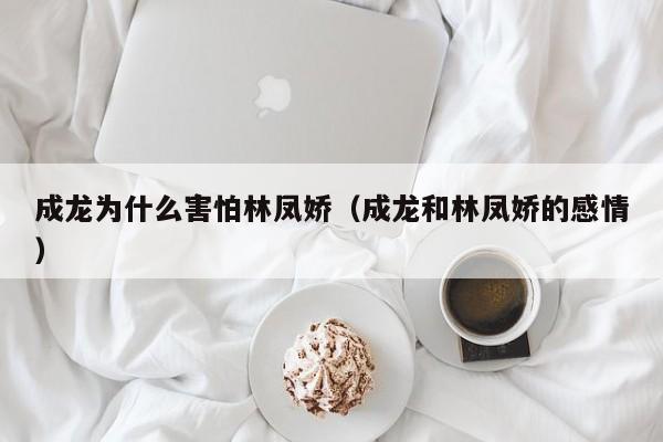 成龙为什么害怕林凤娇（成龙和林凤娇的感情） 