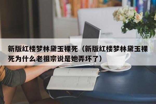 新版红楼梦林黛玉裸死（新版红楼梦林黛玉裸死为什么老祖宗说是她弄坏了） 