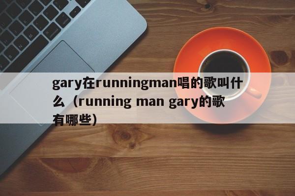 gary在runningman唱的歌叫什么（running man gary的歌有哪些） 