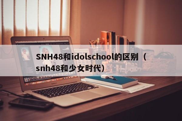 SNH48和idolschool的区别（snh48和少女时代） 