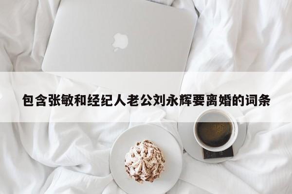 包含张敏和经纪人老公刘永辉要离婚的词条 