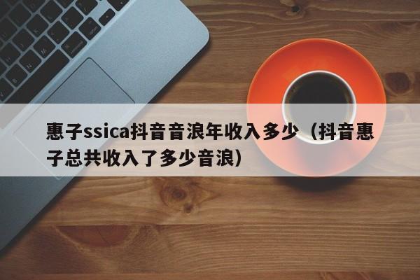 惠子ssica抖音音浪年收入多少（抖音惠子总共收入了多少音浪） 