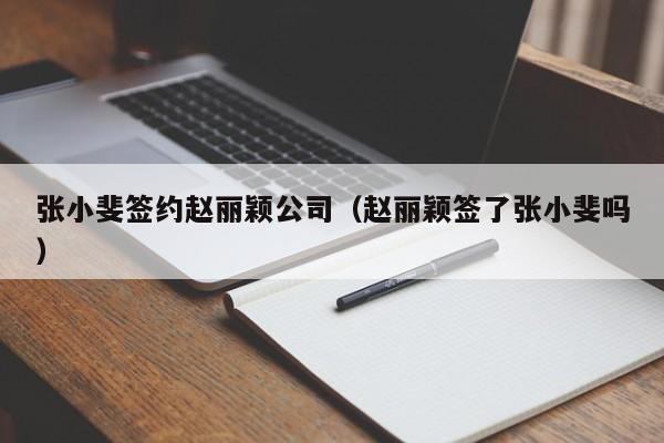 张小斐签约赵丽颖公司（赵丽颖签了张小斐吗） 