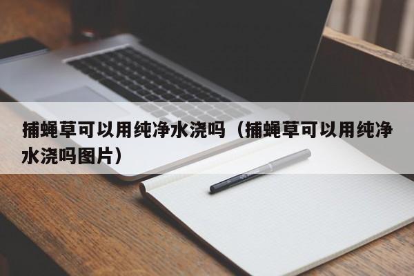 捕蝇草可以用纯净水浇吗（捕蝇草可以用纯净水浇吗图片） 