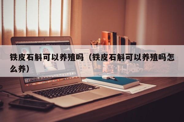 铁皮石斛可以养殖吗（铁皮石斛可以养殖吗怎么养） 