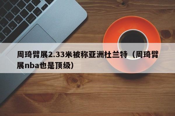 周琦臂展2.33米被称亚洲杜兰特（周琦臂展nba也是顶级） 