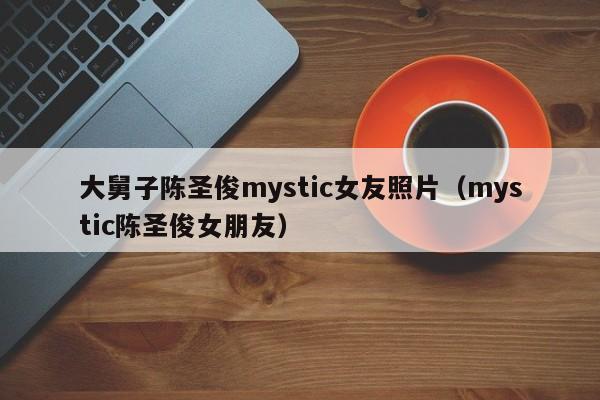 大舅子陈圣俊mystic女友照片（mystic陈圣俊女朋友） 