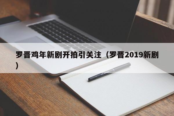 罗晋鸡年新剧开拍引关注（罗晋2019新剧） 