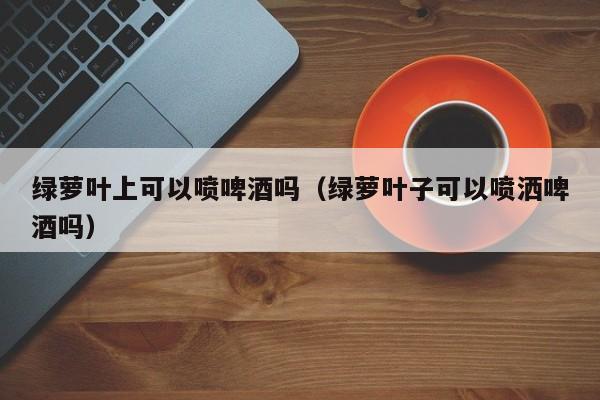 绿萝叶上可以喷啤酒吗（绿萝叶子可以喷洒啤酒吗） 