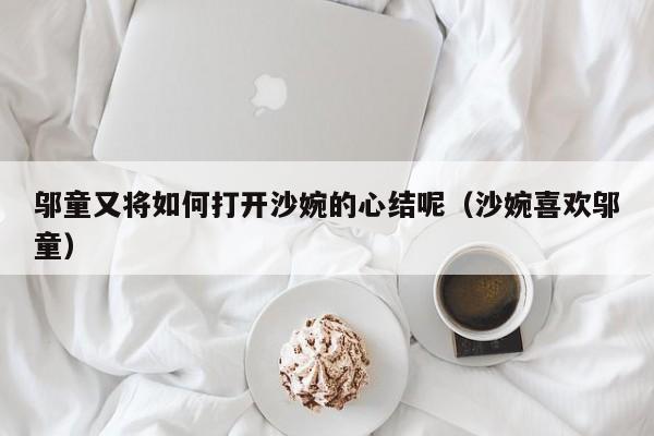 邬童又将如何打开沙婉的心结呢（沙婉喜欢邬童） 