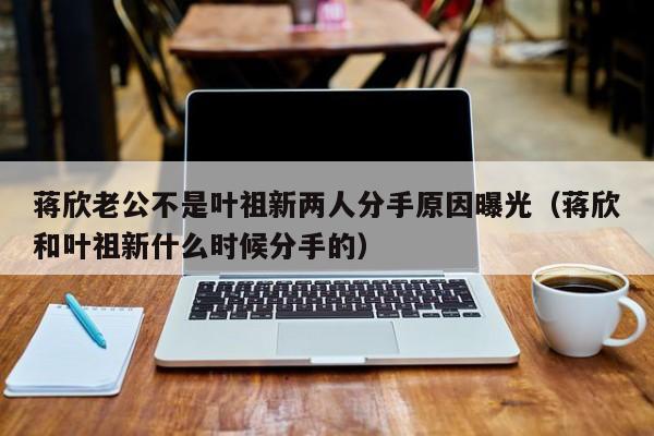 蒋欣老公不是叶祖新两人分手原因曝光（蒋欣和叶祖新什么时候分手的） 