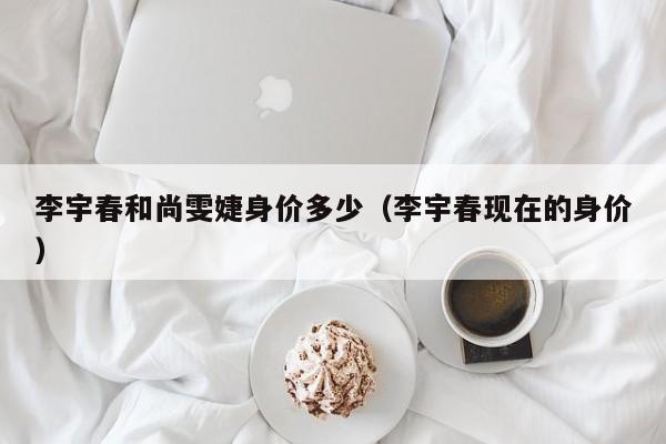 李宇春和尚雯婕身价多少（李宇春现在的身价） 