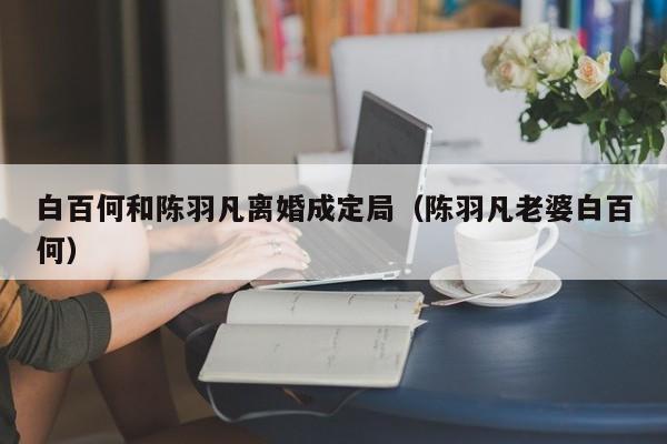 白百何和陈羽凡离婚成定局（陈羽凡老婆白百何） 