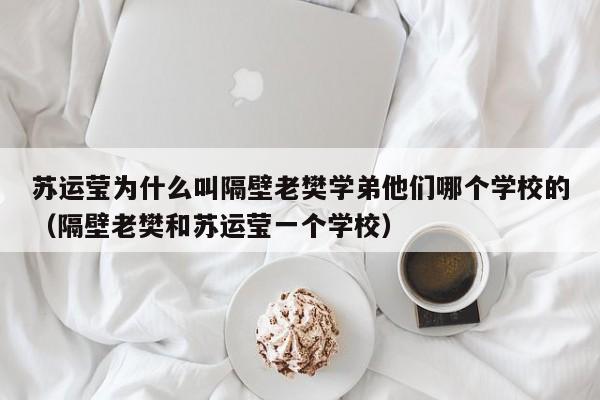 苏运莹为什么叫隔壁老樊学弟他们哪个学校的（隔壁老樊和苏运莹一个学校） 