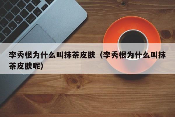 李秀根为什么叫抹茶皮肤（李秀根为什么叫抹茶皮肤呢） 