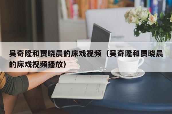 吴奇隆和贾晓晨的床戏视频（吴奇隆和贾晓晨的床戏视频播放） 