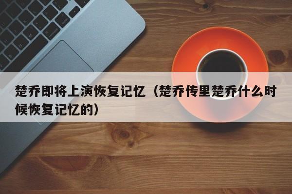 楚乔即将上演恢复记忆（楚乔传里楚乔什么时候恢复记忆的） 