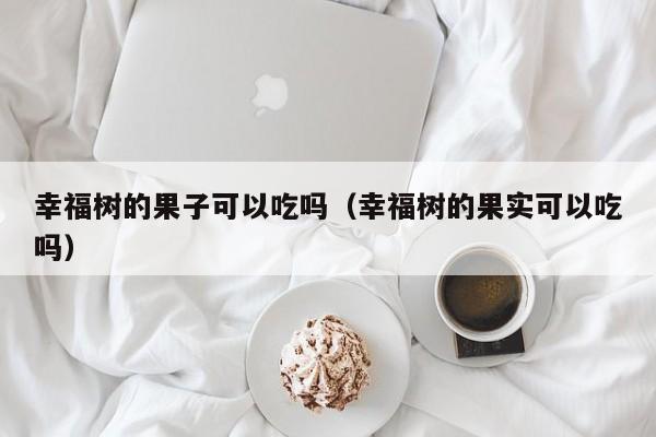 幸福树的果子可以吃吗（幸福树的果实可以吃吗） 