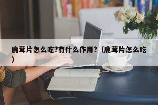 鹿茸片怎么吃?有什么作用?（鹿茸片怎么吃） 