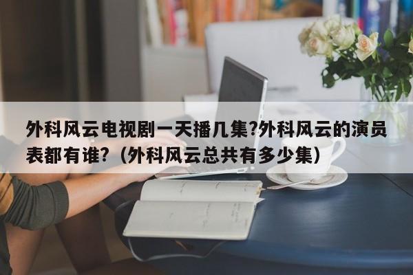 外科风云电视剧一天播几集?外科风云的演员表都有谁?（外科风云总共有多少集） 