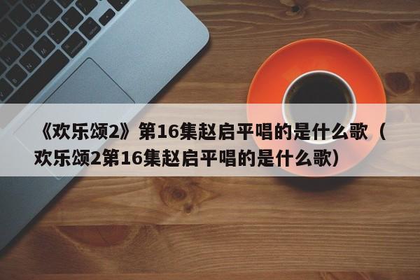 《欢乐颂2》第16集赵启平唱的是什么歌（欢乐颂2第16集赵启平唱的是什么歌） 