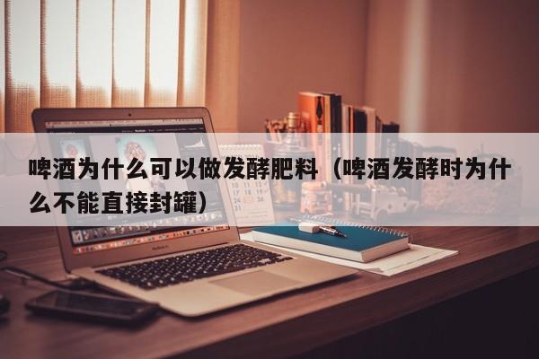 啤酒为什么可以做发酵肥料（啤酒发酵时为什么不能直接封罐） 