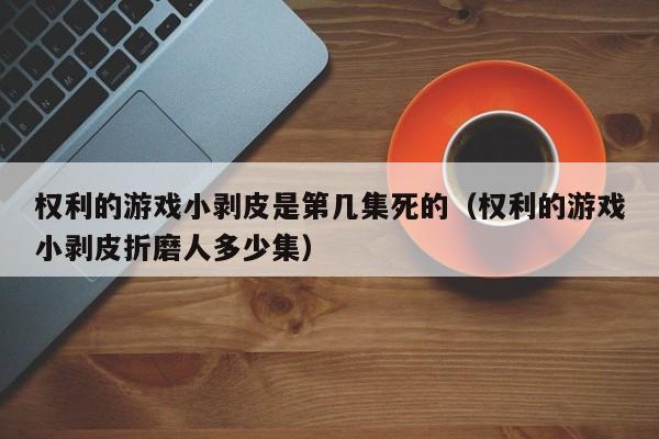 权利的游戏小剥皮是第几集死的（权利的游戏小剥皮折磨人多少集） 