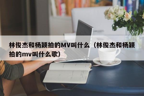 林俊杰和杨颖拍的MV叫什么（林俊杰和杨颖拍的mv叫什么歌） 