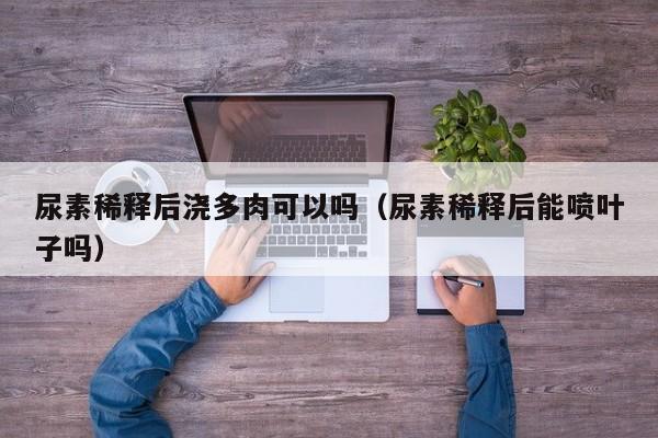 尿素稀释后浇多肉可以吗（尿素稀释后能喷叶子吗） 