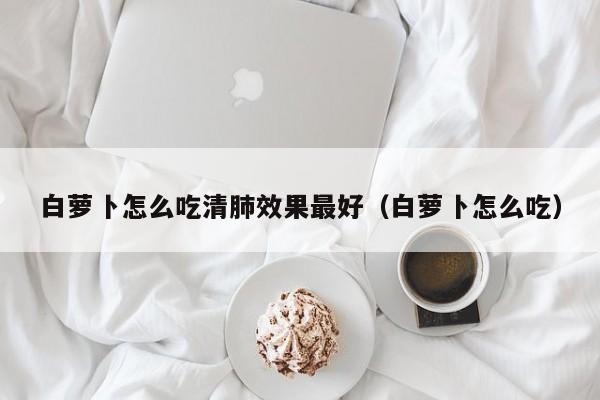 白萝卜怎么吃清肺效果最好（白萝卜怎么吃） 