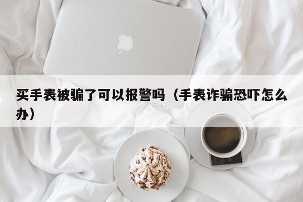 买手表被骗了可以报警吗（手表诈骗恐吓怎么办） 