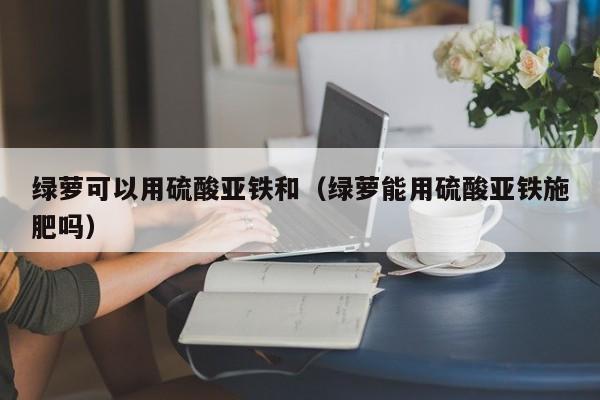 绿萝可以用硫酸亚铁和（绿萝能用硫酸亚铁施肥吗） 