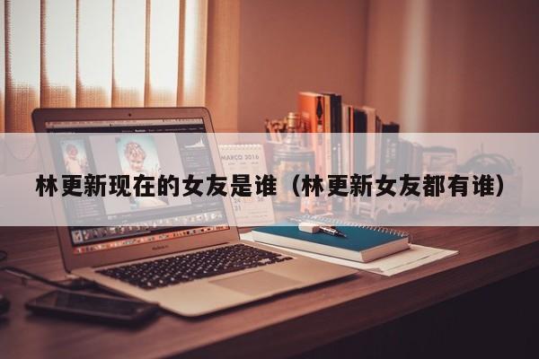 林更新现在的女友是谁（林更新女友都有谁） 