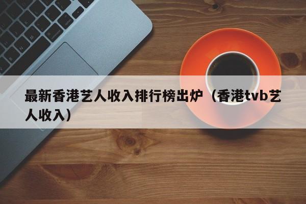 最新香港艺人收入排行榜出炉（香港tvb艺人收入） 