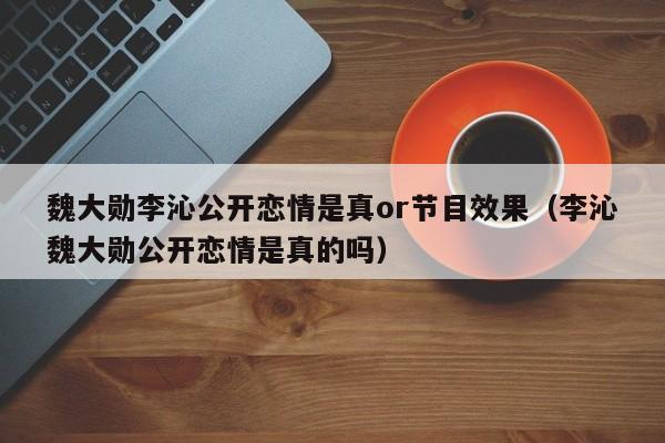 魏大勋李沁公开恋情是真or节目效果（李沁魏大勋公开恋情是真的吗） 