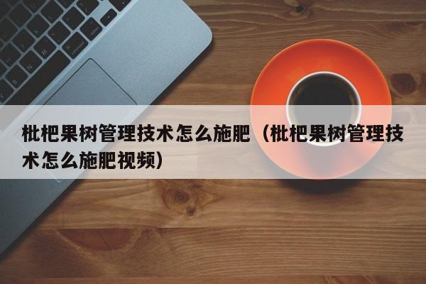 枇杷果树管理技术怎么施肥（枇杷果树管理技术怎么施肥视频） 