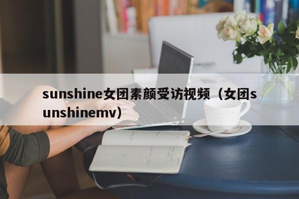 sunshine女团素颜受访视频（女团sunshinemv） 