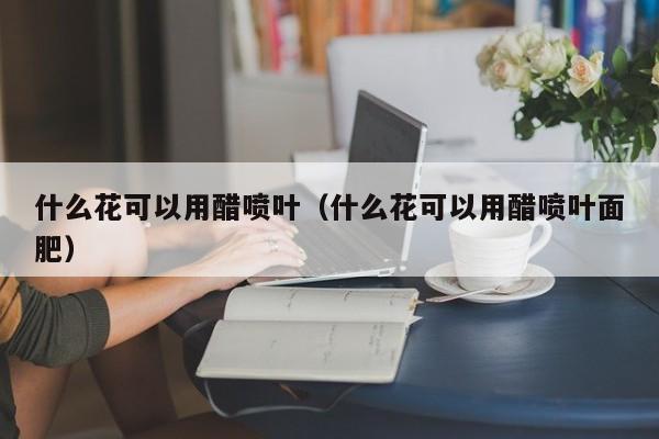 什么花可以用醋喷叶（什么花可以用醋喷叶面肥） 