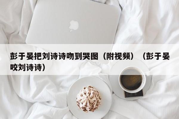 彭于晏把刘诗诗吻到哭图（附视频）（彭于晏咬刘诗诗） 