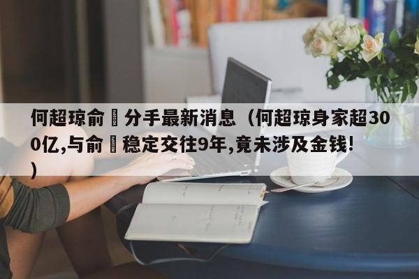 何超琼俞琤分手最新消息（何超琼身家超300亿,与俞琤稳定交往9年,竟未涉及金钱!） 