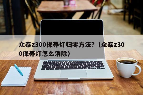 众泰z300保养灯归零方法?（众泰z300保养灯怎么消除） 